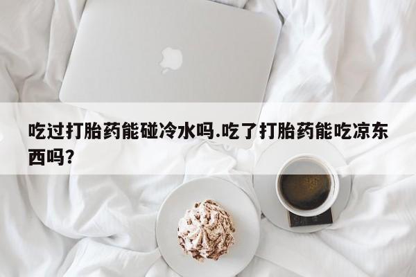 打胎药全国包邮购买联系方式微信吃过打胎药能碰冷水吗.吃了打胎药能吃凉东西吗？