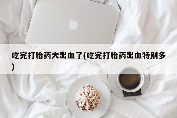 打胎药全国包邮购买联系方式微信吃完打胎药大出血了(吃完打胎药出血特别多)