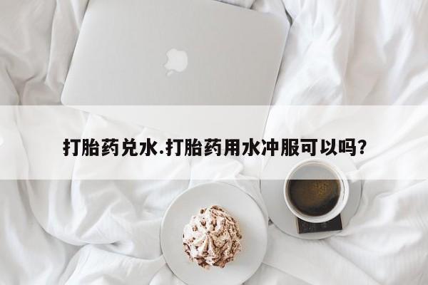 打胎药全国包邮购买联系方式微信打胎药兑水.打胎药用水冲服可以吗？