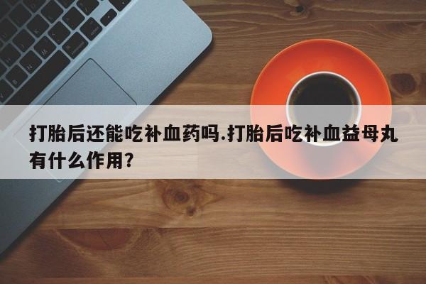 打胎药全国包邮购买联系方式微信打胎后还能吃补血药吗.打胎后吃补血益母丸有什么作用？