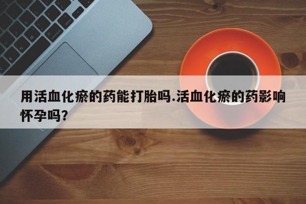 打胎药全国包邮购买联系方式微信用活血化瘀的药能打胎吗.活血化瘀的药影响怀孕吗？