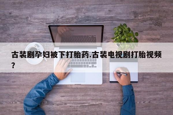 打胎药全国包邮购买联系方式微信古装剧孕妇被下打胎药.古装电视剧打胎视频？