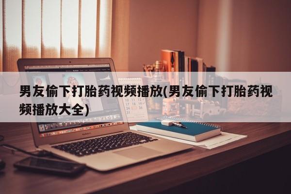 打胎药全国包邮购买联系方式微信男友偷下打胎药视频播放(男友偷下打胎药视频播放大全)