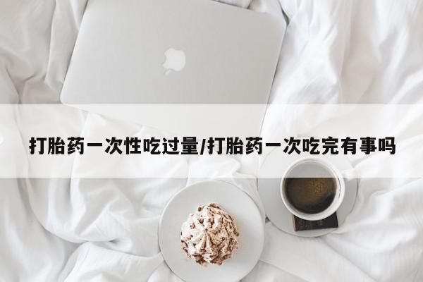 打胎药全国包邮购买联系方式微信打胎药一次性吃过量/打胎药一次吃完有事吗