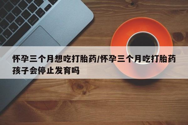 打胎药全国包邮购买联系方式微信怀孕三个月想吃打胎药/怀孕三个月吃打胎药孩子会停止发育吗