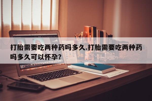 打胎药全国包邮购买联系方式微信打胎需要吃两种药吗多久.打胎需要吃两种药吗多久可以怀孕？