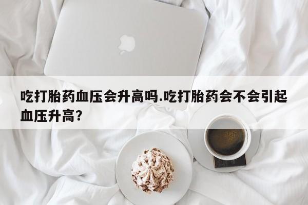 打胎药全国包邮购买联系方式微信吃打胎药血压会升高吗.吃打胎药会不会引起血压升高？