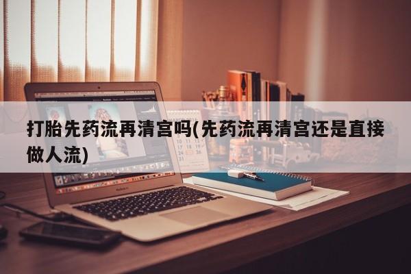 打胎药全国包邮购买联系方式微信打胎先药流再清宫吗(先药流再清宫还是直接做人流)