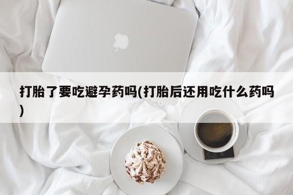打胎药全国包邮购买联系方式微信打胎了要吃避孕药吗(打胎后还用吃什么药吗)