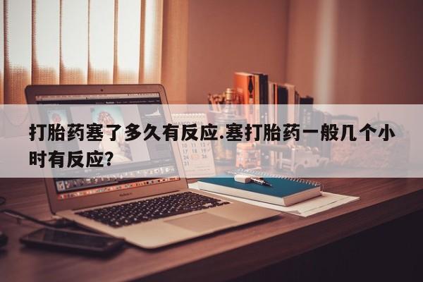 打胎药全国包邮购买联系方式微信打胎药塞了多久有反应.塞打胎药一般几个小时有反应？