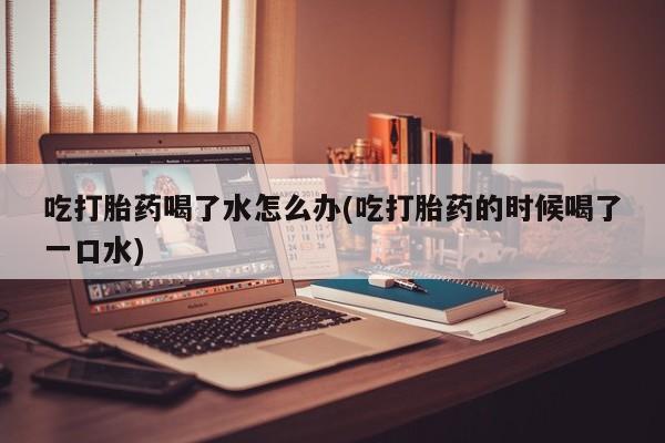 打胎药全国包邮购买联系方式微信吃打胎药喝了水怎么办(吃打胎药的时候喝了一口水)