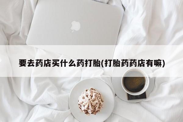打胎药全国包邮购买联系方式微信要去药店买什么药打胎(打胎药药店有嘛)