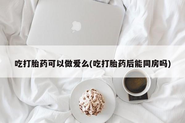 打胎药全国包邮购买联系方式微信吃打胎药可以做爱么(吃打胎药后能同房吗)