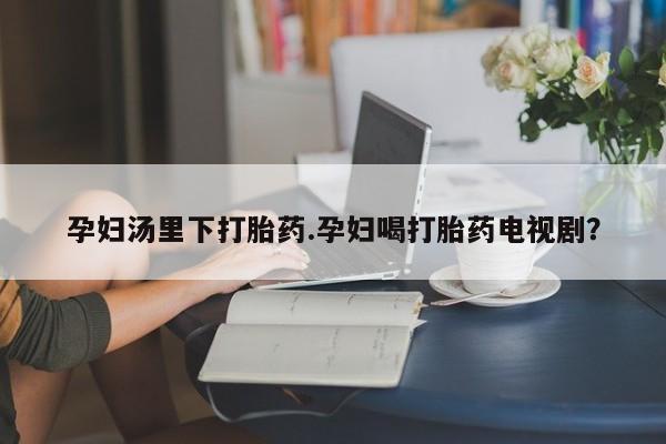 打胎药全国包邮购买联系方式微信孕妇汤里下打胎药.孕妇喝打胎药电视剧？