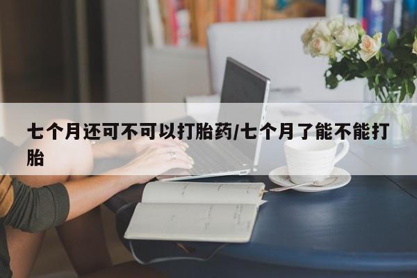 打胎药全国包邮购买联系方式微信七个月还可不可以打胎药/七个月了能不能打胎