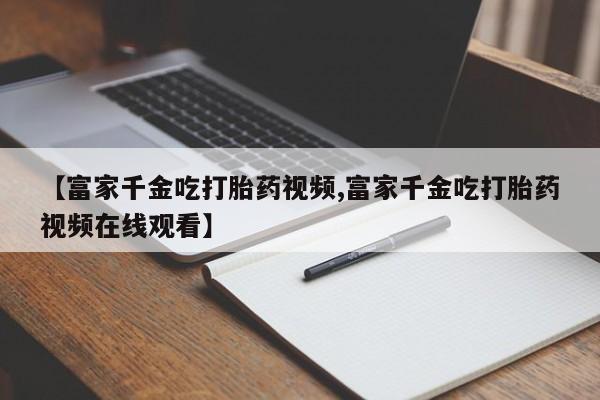 打胎药全国包邮购买联系方式微信【富家千金吃打胎药视频,富家千金吃打胎药视频在线观看】