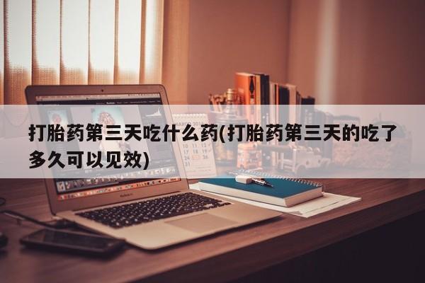 打胎药全国包邮购买联系方式微信打胎药第三天吃什么药(打胎药第三天的吃了多久可以见效)