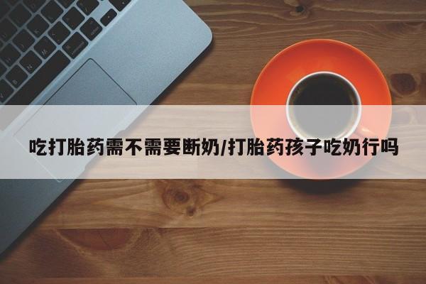 打胎药全国包邮购买联系方式微信吃打胎药需不需要断奶/打胎药孩子吃奶行吗