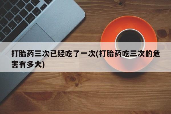 打胎药全国包邮购买联系方式微信打胎药三次已经吃了一次(打胎药吃三次的危害有多大)