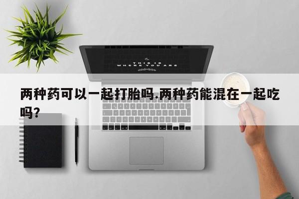 打胎药全国包邮购买联系方式微信两种药可以一起打胎吗.两种药能混在一起吃吗？