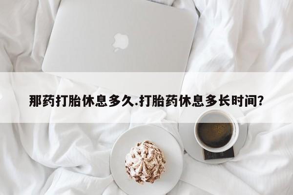 打胎药全国包邮购买联系方式微信那药打胎休息多久.打胎药休息多长时间？