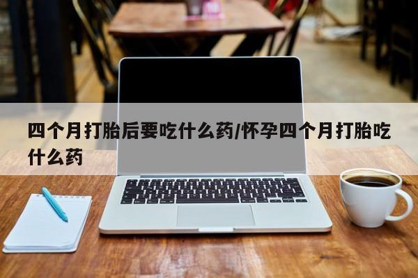打胎药全国包邮购买联系方式微信四个月打胎后要吃什么药/怀孕四个月打胎吃什么药