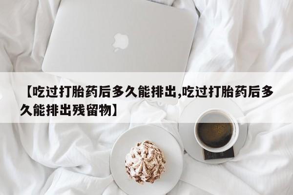 打胎药全国包邮购买联系方式微信【吃过打胎药后多久能排出,吃过打胎药后多久能排出残留物】