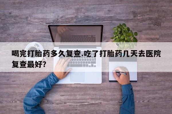 打胎药全国包邮购买联系方式微信喝完打胎药多久复查.吃了打胎药几天去医院复查最好？