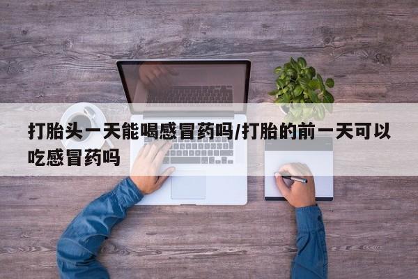打胎药全国包邮购买联系方式微信打胎头一天能喝感冒药吗/打胎的前一天可以吃感冒药吗