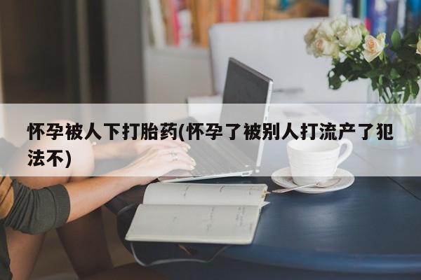 打胎药全国包邮购买联系方式微信怀孕被人下打胎药(怀孕了被别人打流产了犯法不)