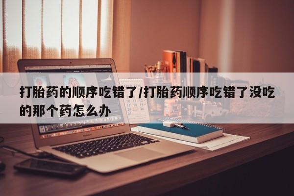 打胎药全国包邮购买联系方式微信打胎药的顺序吃错了/打胎药顺序吃错了没吃的那个药怎么办