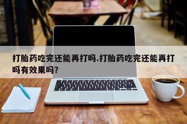 打胎药全国包邮购买联系方式微信打胎药吃完还能再打吗.打胎药吃完还能再打吗有效果吗？