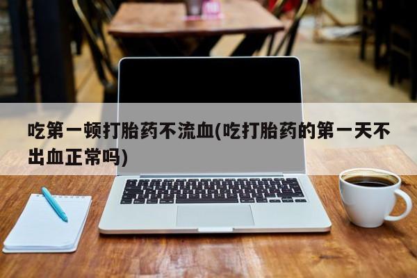 打胎药全国包邮购买联系方式微信吃第一顿打胎药不流血(吃打胎药的第一天不出血正常吗)