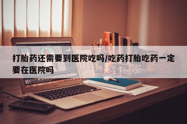 打胎药全国包邮购买联系方式微信打胎药还需要到医院吃吗/吃药打胎吃药一定要在医院吗