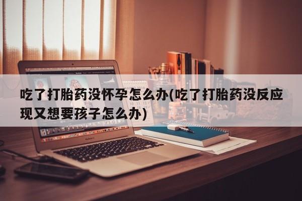 打胎药全国包邮购买联系方式微信吃了打胎药没怀孕怎么办(吃了打胎药没反应现又想要孩子怎么办)