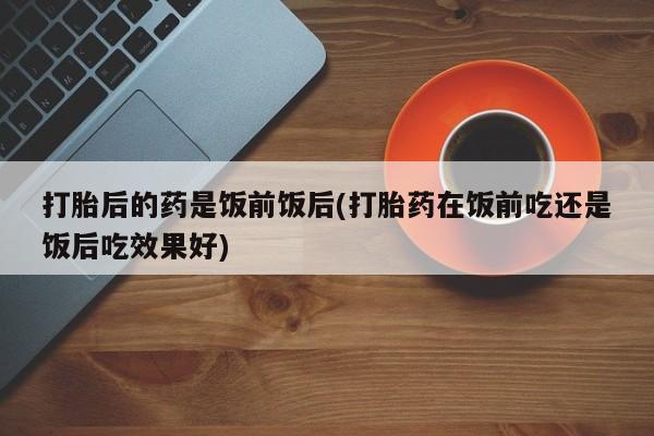 打胎药全国包邮购买联系方式微信打胎后的药是饭前饭后(打胎药在饭前吃还是饭后吃效果好)