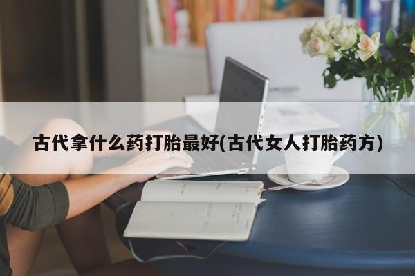 打胎药全国包邮购买联系方式微信古代拿什么药打胎最好(古代女人打胎药方)