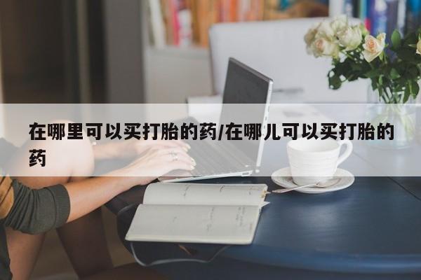打胎药全国包邮购买联系方式微信在哪里可以买打胎的药/在哪儿可以买打胎的药