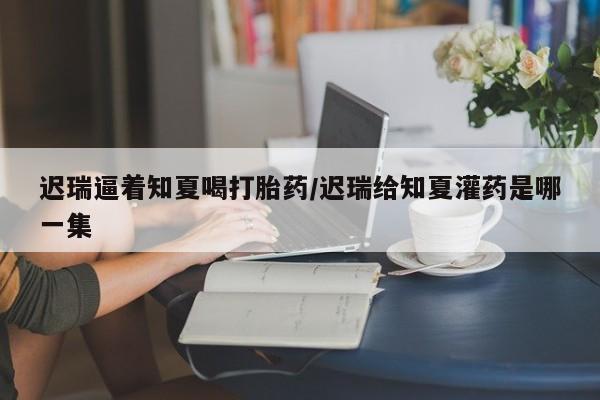 打胎药全国包邮购买联系方式微信迟瑞逼着知夏喝打胎药/迟瑞给知夏灌药是哪一集