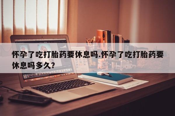 打胎药全国包邮购买联系方式微信怀孕了吃打胎药要休息吗.怀孕了吃打胎药要休息吗多久？