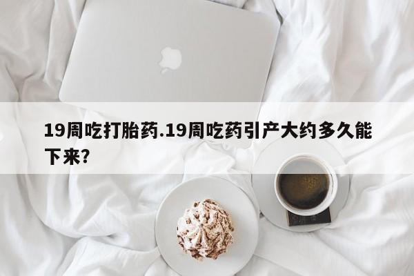 打胎药全国包邮购买联系方式微信19周吃打胎药.19周吃药引产大约多久能下来？