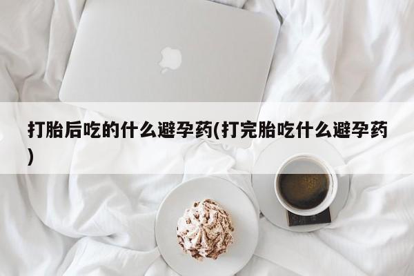 打胎药全国包邮购买联系方式微信打胎后吃的什么避孕药(打完胎吃什么避孕药)