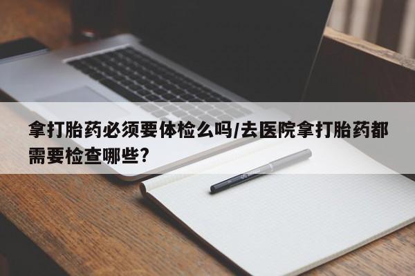 打胎药全国包邮购买联系方式微信拿打胎药必须要体检么吗/去医院拿打胎药都需要检查哪些?