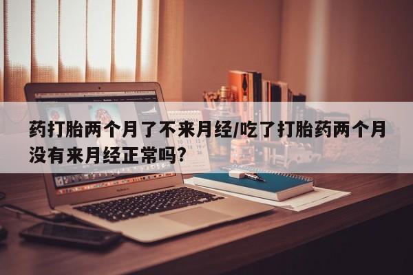 打胎药全国包邮购买联系方式微信药打胎两个月了不来月经/吃了打胎药两个月没有来月经正常吗?