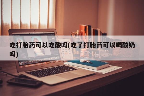 打胎药全国包邮购买联系方式微信吃打胎药可以吃酸吗(吃了打胎药可以喝酸奶吗)