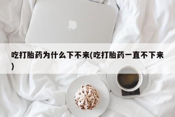 打胎药全国包邮购买联系方式微信吃打胎药为什么下不来(吃打胎药一直不下来)