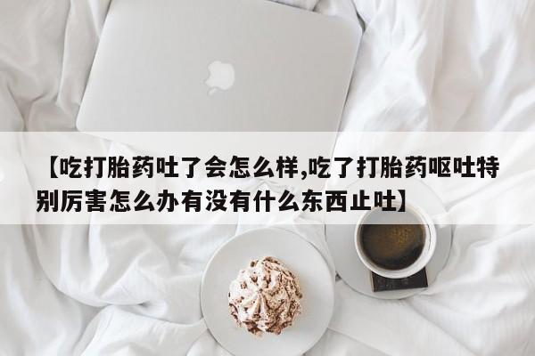 打胎药全国包邮购买联系方式微信【吃打胎药吐了会怎么样,吃了打胎药呕吐特别厉害怎么办有没有什么东西止吐】