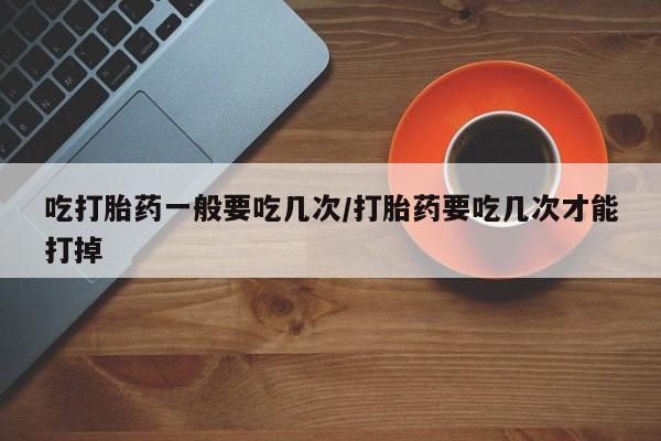 打胎药全国包邮购买联系方式微信吃打胎药一般要吃几次/打胎药要吃几次才能打掉