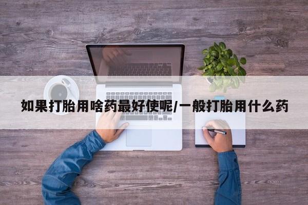 打胎药全国包邮购买联系方式微信如果打胎用啥药最好使呢/一般打胎用什么药