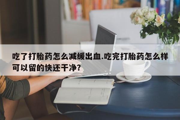 打胎药全国包邮购买联系方式微信吃了打胎药怎么减缓出血.吃完打胎药怎么样可以留的快还干净？